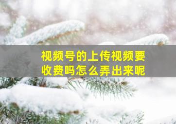 视频号的上传视频要收费吗怎么弄出来呢