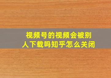 视频号的视频会被别人下载吗知乎怎么关闭