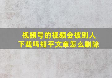 视频号的视频会被别人下载吗知乎文章怎么删除