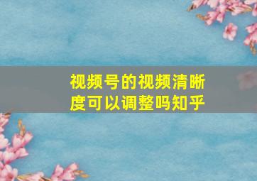 视频号的视频清晰度可以调整吗知乎