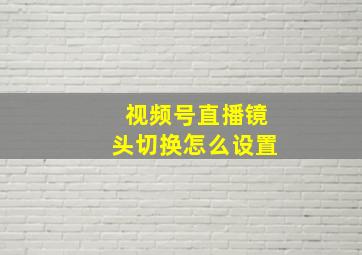 视频号直播镜头切换怎么设置