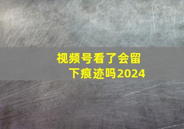 视频号看了会留下痕迹吗2024