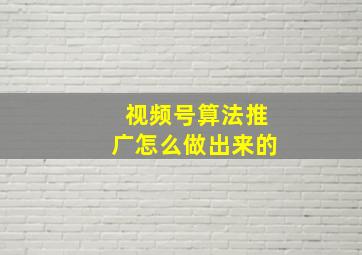 视频号算法推广怎么做出来的