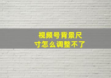 视频号背景尺寸怎么调整不了