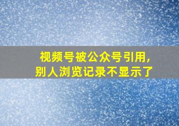 视频号被公众号引用,别人浏览记录不显示了