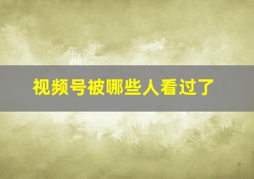 视频号被哪些人看过了