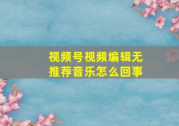 视频号视频编辑无推荐音乐怎么回事