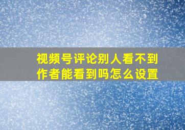 视频号评论别人看不到作者能看到吗怎么设置