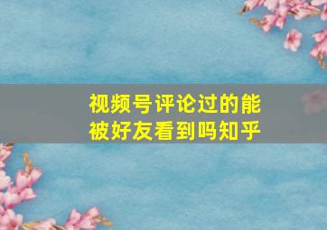 视频号评论过的能被好友看到吗知乎