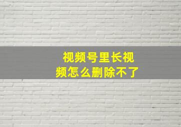 视频号里长视频怎么删除不了