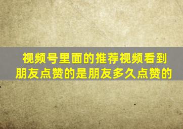 视频号里面的推荐视频看到朋友点赞的是朋友多久点赞的