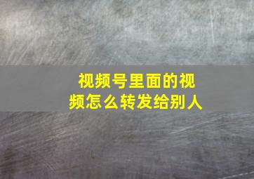 视频号里面的视频怎么转发给别人