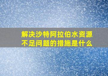 解决沙特阿拉伯水资源不足问题的措施是什么