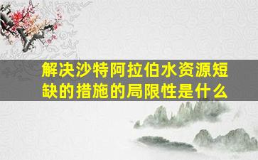 解决沙特阿拉伯水资源短缺的措施的局限性是什么