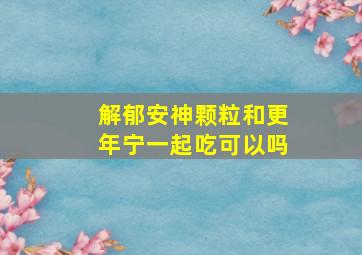 解郁安神颗粒和更年宁一起吃可以吗