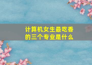 计算机女生最吃香的三个专业是什么