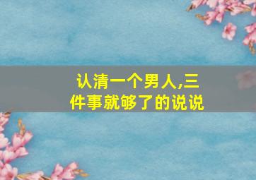 认清一个男人,三件事就够了的说说