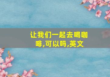 让我们一起去喝咖啡,可以吗,英文