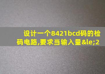 设计一个8421bcd码的检码电路,要求当输入量≤2