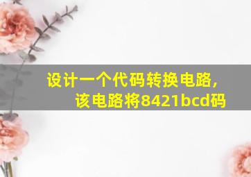 设计一个代码转换电路,该电路将8421bcd码