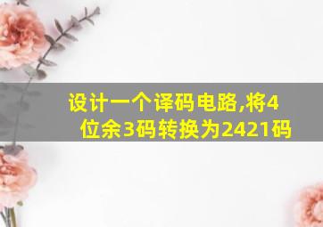 设计一个译码电路,将4位余3码转换为2421码