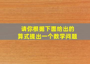 请你根据下面给出的算式提出一个数学问题