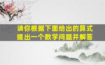 请你根据下面给出的算式提出一个数学问题并解答