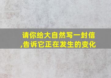 请你给大自然写一封信,告诉它正在发生的变化