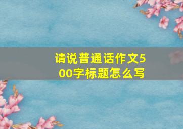 请说普通话作文500字标题怎么写