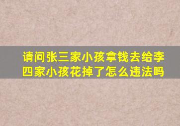 请问张三家小孩拿钱去给李四家小孩花掉了怎么违法吗