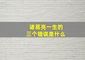 诸葛亮一生的三个错误是什么