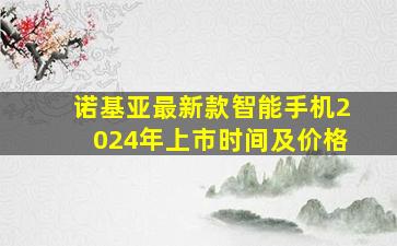 诺基亚最新款智能手机2024年上市时间及价格