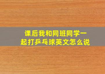 课后我和同班同学一起打乒乓球英文怎么说