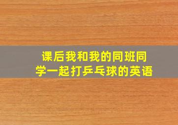 课后我和我的同班同学一起打乒乓球的英语