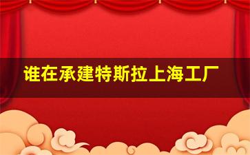 谁在承建特斯拉上海工厂