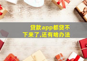 贷款app都贷不下来了,还有啥办法