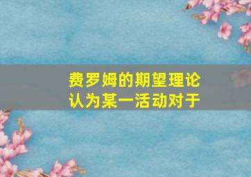 费罗姆的期望理论认为某一活动对于