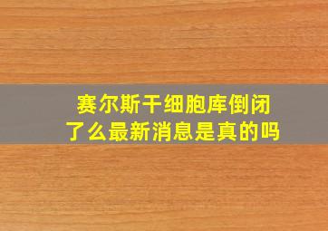 赛尔斯干细胞库倒闭了么最新消息是真的吗