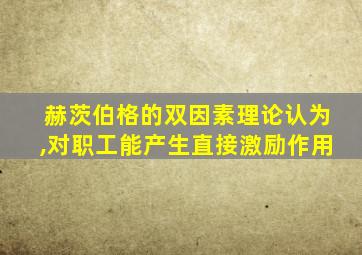 赫茨伯格的双因素理论认为,对职工能产生直接激励作用