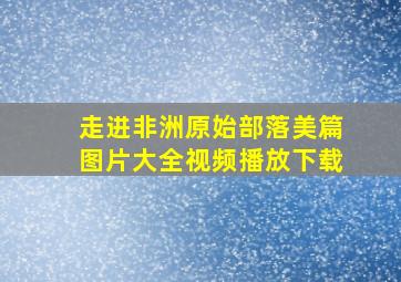 走进非洲原始部落美篇图片大全视频播放下载