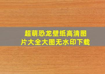 超萌恐龙壁纸高清图片大全大图无水印下载