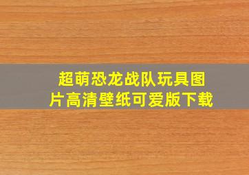 超萌恐龙战队玩具图片高清壁纸可爱版下载