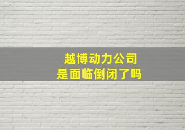 越博动力公司是面临倒闭了吗