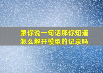 跟你说一句话那你知道怎么解开模型的记录吗