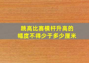 跳高比赛横杆升高的幅度不得少于多少厘米