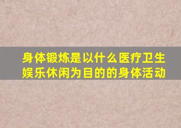 身体锻炼是以什么医疗卫生娱乐休闲为目的的身体活动