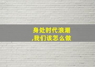 身处时代浪潮,我们该怎么做