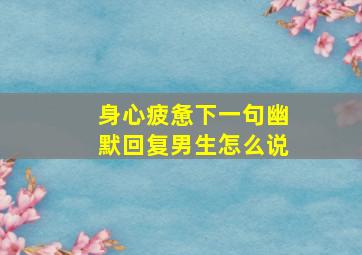 身心疲惫下一句幽默回复男生怎么说