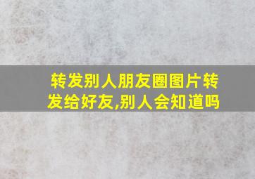 转发别人朋友圈图片转发给好友,别人会知道吗