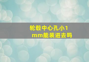 轮毂中心孔小1mm能装进去吗